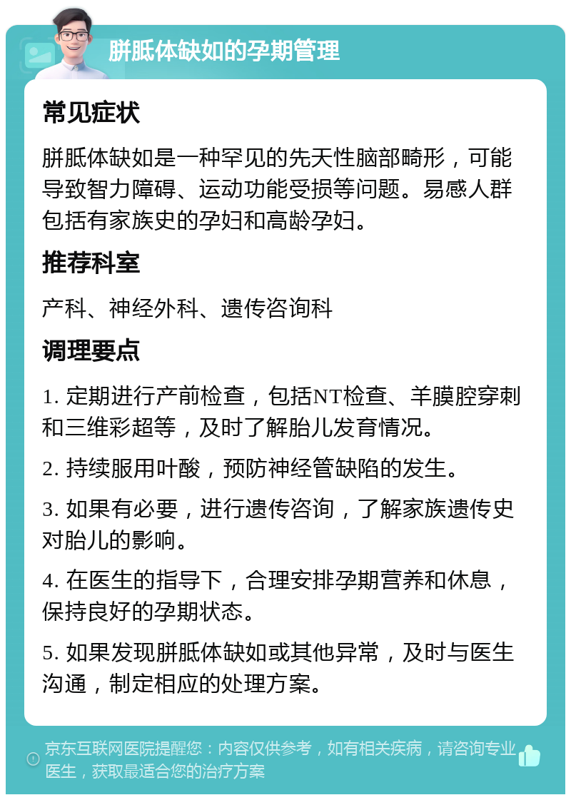 胼胝体缺如的孕期管理 常见症状 胼胝体缺如是一种罕见的先天性脑部畸形，可能导致智力障碍、运动功能受损等问题。易感人群包括有家族史的孕妇和高龄孕妇。 推荐科室 产科、神经外科、遗传咨询科 调理要点 1. 定期进行产前检查，包括NT检查、羊膜腔穿刺和三维彩超等，及时了解胎儿发育情况。 2. 持续服用叶酸，预防神经管缺陷的发生。 3. 如果有必要，进行遗传咨询，了解家族遗传史对胎儿的影响。 4. 在医生的指导下，合理安排孕期营养和休息，保持良好的孕期状态。 5. 如果发现胼胝体缺如或其他异常，及时与医生沟通，制定相应的处理方案。