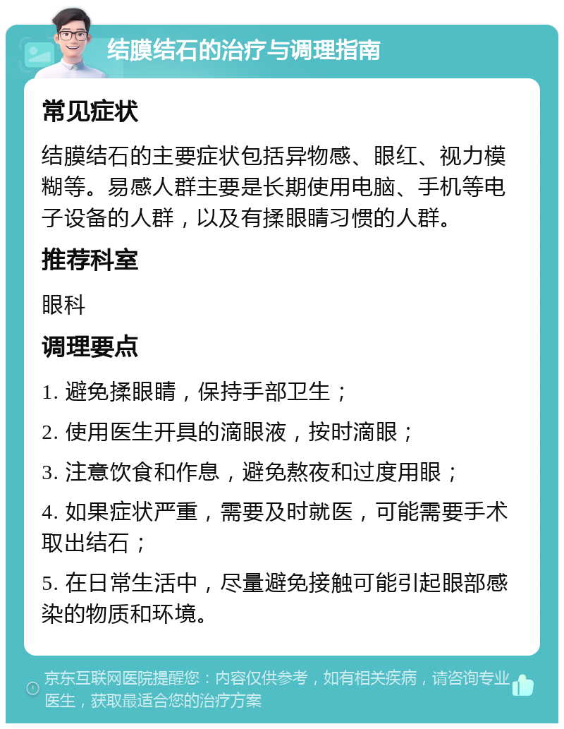 结膜结石的治疗与调理指南 常见症状 结膜结石的主要症状包括异物感、眼红、视力模糊等。易感人群主要是长期使用电脑、手机等电子设备的人群，以及有揉眼睛习惯的人群。 推荐科室 眼科 调理要点 1. 避免揉眼睛，保持手部卫生； 2. 使用医生开具的滴眼液，按时滴眼； 3. 注意饮食和作息，避免熬夜和过度用眼； 4. 如果症状严重，需要及时就医，可能需要手术取出结石； 5. 在日常生活中，尽量避免接触可能引起眼部感染的物质和环境。