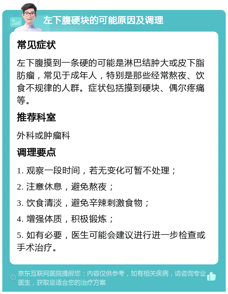 左下腹硬块的可能原因及调理 常见症状 左下腹摸到一条硬的可能是淋巴结肿大或皮下脂肪瘤，常见于成年人，特别是那些经常熬夜、饮食不规律的人群。症状包括摸到硬块、偶尔疼痛等。 推荐科室 外科或肿瘤科 调理要点 1. 观察一段时间，若无变化可暂不处理； 2. 注意休息，避免熬夜； 3. 饮食清淡，避免辛辣刺激食物； 4. 增强体质，积极锻炼； 5. 如有必要，医生可能会建议进行进一步检查或手术治疗。