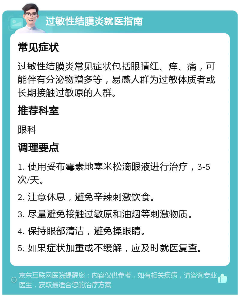 过敏性结膜炎就医指南 常见症状 过敏性结膜炎常见症状包括眼睛红、痒、痛，可能伴有分泌物增多等，易感人群为过敏体质者或长期接触过敏原的人群。 推荐科室 眼科 调理要点 1. 使用妥布霉素地塞米松滴眼液进行治疗，3-5次/天。 2. 注意休息，避免辛辣刺激饮食。 3. 尽量避免接触过敏原和油烟等刺激物质。 4. 保持眼部清洁，避免揉眼睛。 5. 如果症状加重或不缓解，应及时就医复查。