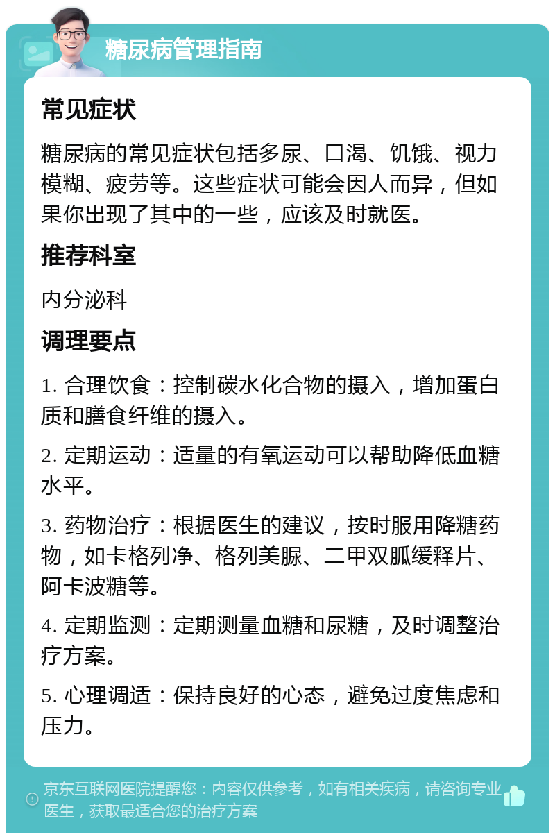 糖尿病管理指南 常见症状 糖尿病的常见症状包括多尿、口渴、饥饿、视力模糊、疲劳等。这些症状可能会因人而异，但如果你出现了其中的一些，应该及时就医。 推荐科室 内分泌科 调理要点 1. 合理饮食：控制碳水化合物的摄入，增加蛋白质和膳食纤维的摄入。 2. 定期运动：适量的有氧运动可以帮助降低血糖水平。 3. 药物治疗：根据医生的建议，按时服用降糖药物，如卡格列净、格列美脲、二甲双胍缓释片、阿卡波糖等。 4. 定期监测：定期测量血糖和尿糖，及时调整治疗方案。 5. 心理调适：保持良好的心态，避免过度焦虑和压力。