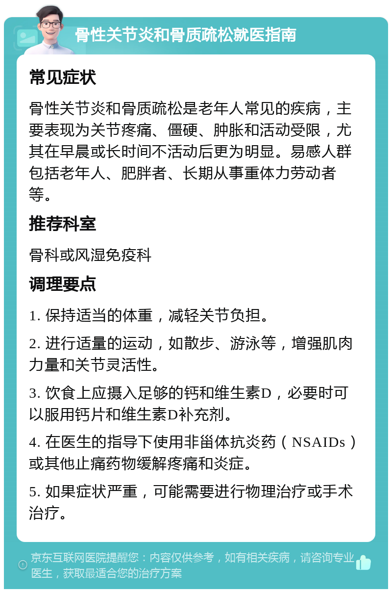 骨性关节炎和骨质疏松就医指南 常见症状 骨性关节炎和骨质疏松是老年人常见的疾病，主要表现为关节疼痛、僵硬、肿胀和活动受限，尤其在早晨或长时间不活动后更为明显。易感人群包括老年人、肥胖者、长期从事重体力劳动者等。 推荐科室 骨科或风湿免疫科 调理要点 1. 保持适当的体重，减轻关节负担。 2. 进行适量的运动，如散步、游泳等，增强肌肉力量和关节灵活性。 3. 饮食上应摄入足够的钙和维生素D，必要时可以服用钙片和维生素D补充剂。 4. 在医生的指导下使用非甾体抗炎药（NSAIDs）或其他止痛药物缓解疼痛和炎症。 5. 如果症状严重，可能需要进行物理治疗或手术治疗。