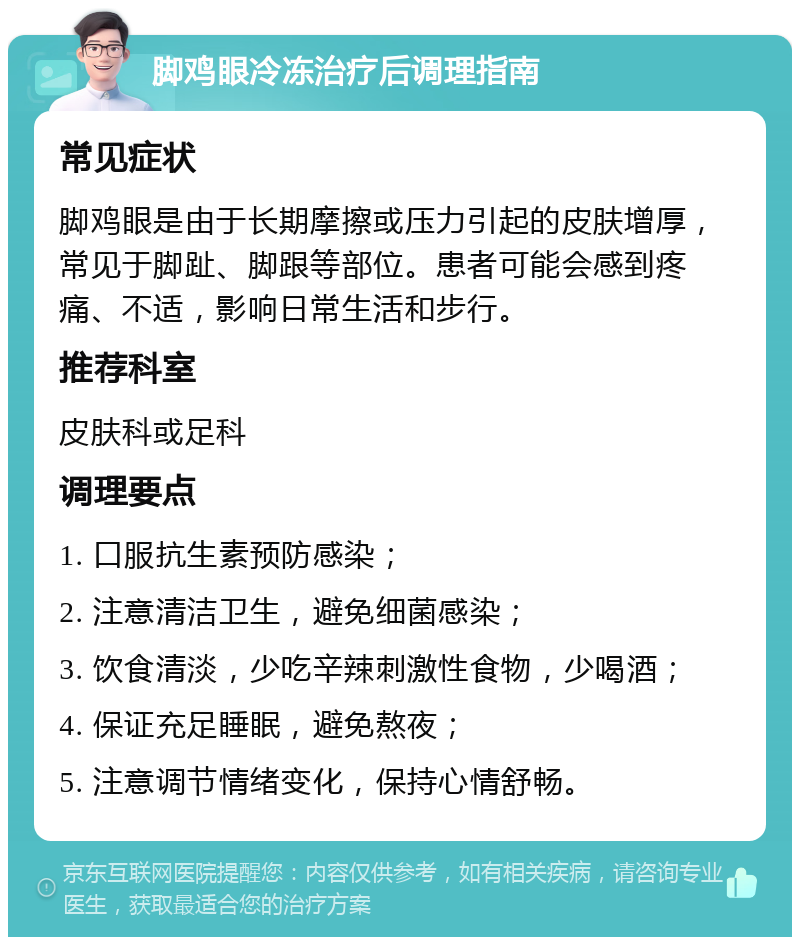 脚鸡眼冷冻治疗后调理指南 常见症状 脚鸡眼是由于长期摩擦或压力引起的皮肤增厚，常见于脚趾、脚跟等部位。患者可能会感到疼痛、不适，影响日常生活和步行。 推荐科室 皮肤科或足科 调理要点 1. 口服抗生素预防感染； 2. 注意清洁卫生，避免细菌感染； 3. 饮食清淡，少吃辛辣刺激性食物，少喝酒； 4. 保证充足睡眠，避免熬夜； 5. 注意调节情绪变化，保持心情舒畅。