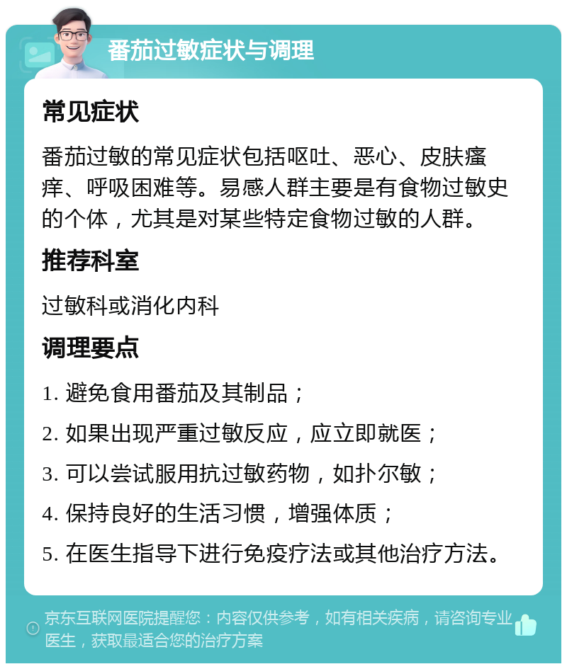 番茄过敏症状与调理 常见症状 番茄过敏的常见症状包括呕吐、恶心、皮肤瘙痒、呼吸困难等。易感人群主要是有食物过敏史的个体，尤其是对某些特定食物过敏的人群。 推荐科室 过敏科或消化内科 调理要点 1. 避免食用番茄及其制品； 2. 如果出现严重过敏反应，应立即就医； 3. 可以尝试服用抗过敏药物，如扑尔敏； 4. 保持良好的生活习惯，增强体质； 5. 在医生指导下进行免疫疗法或其他治疗方法。