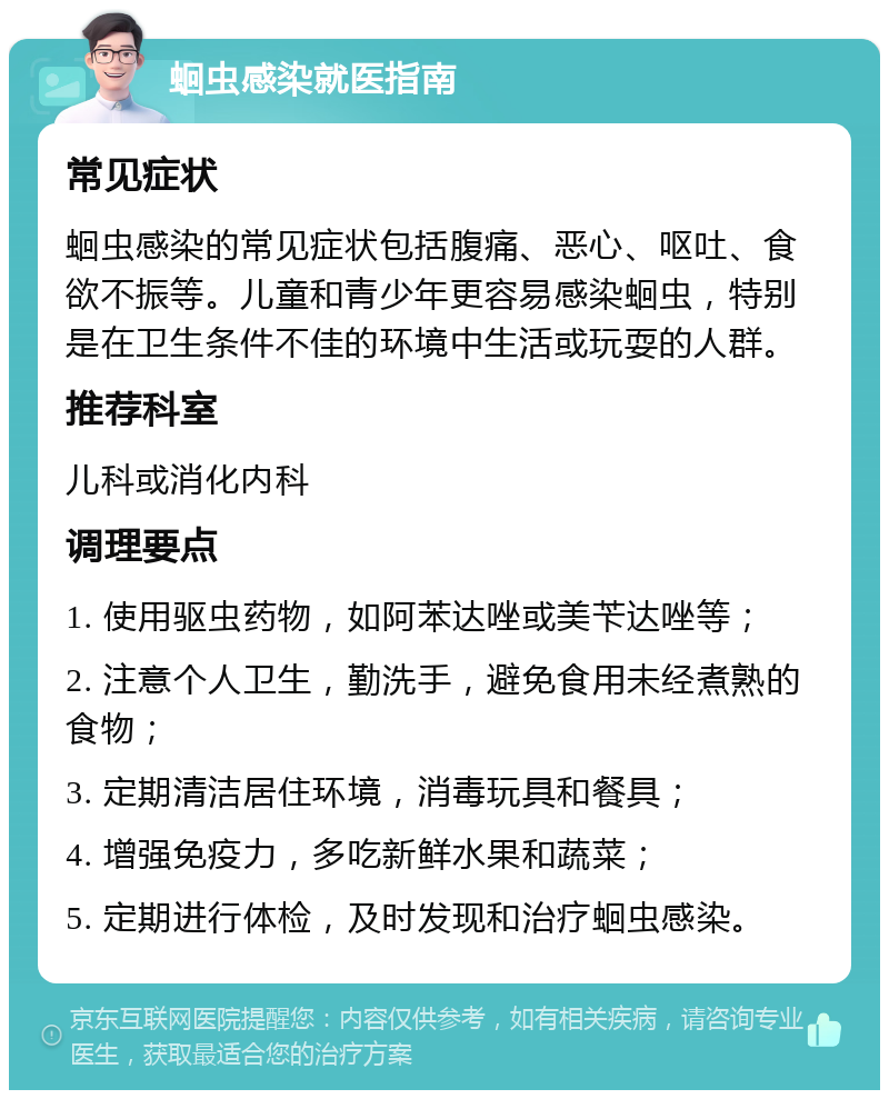 蛔虫感染就医指南 常见症状 蛔虫感染的常见症状包括腹痛、恶心、呕吐、食欲不振等。儿童和青少年更容易感染蛔虫，特别是在卫生条件不佳的环境中生活或玩耍的人群。 推荐科室 儿科或消化内科 调理要点 1. 使用驱虫药物，如阿苯达唑或美苄达唑等； 2. 注意个人卫生，勤洗手，避免食用未经煮熟的食物； 3. 定期清洁居住环境，消毒玩具和餐具； 4. 增强免疫力，多吃新鲜水果和蔬菜； 5. 定期进行体检，及时发现和治疗蛔虫感染。