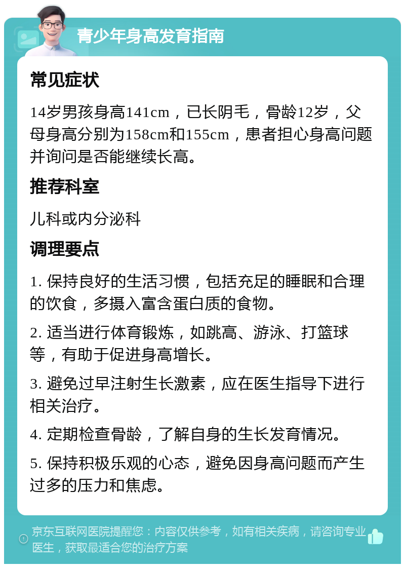 青少年身高发育指南 常见症状 14岁男孩身高141cm，已长阴毛，骨龄12岁，父母身高分别为158cm和155cm，患者担心身高问题并询问是否能继续长高。 推荐科室 儿科或内分泌科 调理要点 1. 保持良好的生活习惯，包括充足的睡眠和合理的饮食，多摄入富含蛋白质的食物。 2. 适当进行体育锻炼，如跳高、游泳、打篮球等，有助于促进身高增长。 3. 避免过早注射生长激素，应在医生指导下进行相关治疗。 4. 定期检查骨龄，了解自身的生长发育情况。 5. 保持积极乐观的心态，避免因身高问题而产生过多的压力和焦虑。