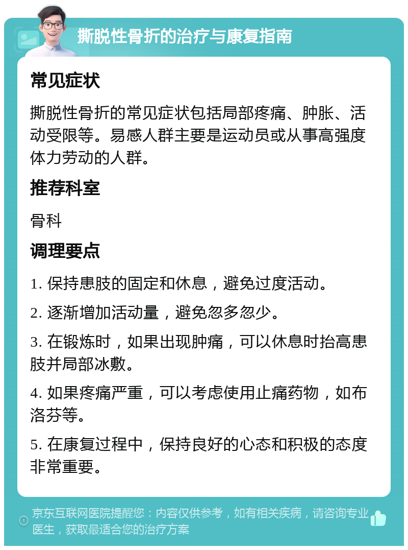 撕脱性骨折的治疗与康复指南 常见症状 撕脱性骨折的常见症状包括局部疼痛、肿胀、活动受限等。易感人群主要是运动员或从事高强度体力劳动的人群。 推荐科室 骨科 调理要点 1. 保持患肢的固定和休息，避免过度活动。 2. 逐渐增加活动量，避免忽多忽少。 3. 在锻炼时，如果出现肿痛，可以休息时抬高患肢并局部冰敷。 4. 如果疼痛严重，可以考虑使用止痛药物，如布洛芬等。 5. 在康复过程中，保持良好的心态和积极的态度非常重要。