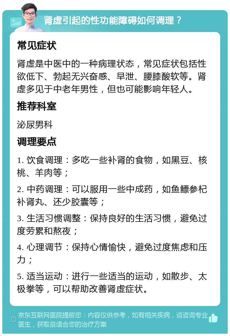 肾虚引起的性功能障碍如何调理？ 常见症状 肾虚是中医中的一种病理状态，常见症状包括性欲低下、勃起无兴奋感、早泄、腰膝酸软等。肾虚多见于中老年男性，但也可能影响年轻人。 推荐科室 泌尿男科 调理要点 1. 饮食调理：多吃一些补肾的食物，如黑豆、核桃、羊肉等； 2. 中药调理：可以服用一些中成药，如鱼鳔参杞补肾丸、还少胶囊等； 3. 生活习惯调整：保持良好的生活习惯，避免过度劳累和熬夜； 4. 心理调节：保持心情愉快，避免过度焦虑和压力； 5. 适当运动：进行一些适当的运动，如散步、太极拳等，可以帮助改善肾虚症状。