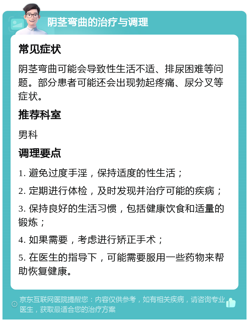 阴茎弯曲的治疗与调理 常见症状 阴茎弯曲可能会导致性生活不适、排尿困难等问题。部分患者可能还会出现勃起疼痛、尿分叉等症状。 推荐科室 男科 调理要点 1. 避免过度手淫，保持适度的性生活； 2. 定期进行体检，及时发现并治疗可能的疾病； 3. 保持良好的生活习惯，包括健康饮食和适量的锻炼； 4. 如果需要，考虑进行矫正手术； 5. 在医生的指导下，可能需要服用一些药物来帮助恢复健康。