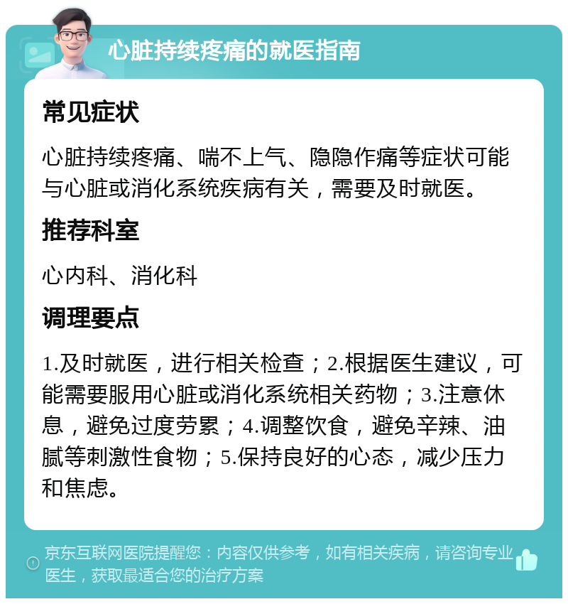 心脏持续疼痛的就医指南 常见症状 心脏持续疼痛、喘不上气、隐隐作痛等症状可能与心脏或消化系统疾病有关，需要及时就医。 推荐科室 心内科、消化科 调理要点 1.及时就医，进行相关检查；2.根据医生建议，可能需要服用心脏或消化系统相关药物；3.注意休息，避免过度劳累；4.调整饮食，避免辛辣、油腻等刺激性食物；5.保持良好的心态，减少压力和焦虑。