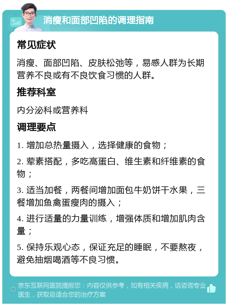 消瘦和面部凹陷的调理指南 常见症状 消瘦、面部凹陷、皮肤松弛等，易感人群为长期营养不良或有不良饮食习惯的人群。 推荐科室 内分泌科或营养科 调理要点 1. 增加总热量摄入，选择健康的食物； 2. 荤素搭配，多吃高蛋白、维生素和纤维素的食物； 3. 适当加餐，两餐间增加面包牛奶饼干水果，三餐增加鱼禽蛋瘦肉的摄入； 4. 进行适量的力量训练，增强体质和增加肌肉含量； 5. 保持乐观心态，保证充足的睡眠，不要熬夜，避免抽烟喝酒等不良习惯。