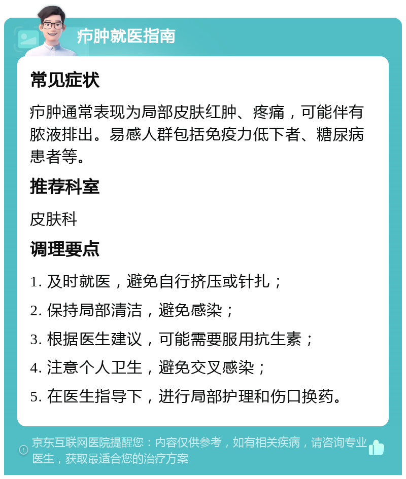 疖肿就医指南 常见症状 疖肿通常表现为局部皮肤红肿、疼痛，可能伴有脓液排出。易感人群包括免疫力低下者、糖尿病患者等。 推荐科室 皮肤科 调理要点 1. 及时就医，避免自行挤压或针扎； 2. 保持局部清洁，避免感染； 3. 根据医生建议，可能需要服用抗生素； 4. 注意个人卫生，避免交叉感染； 5. 在医生指导下，进行局部护理和伤口换药。