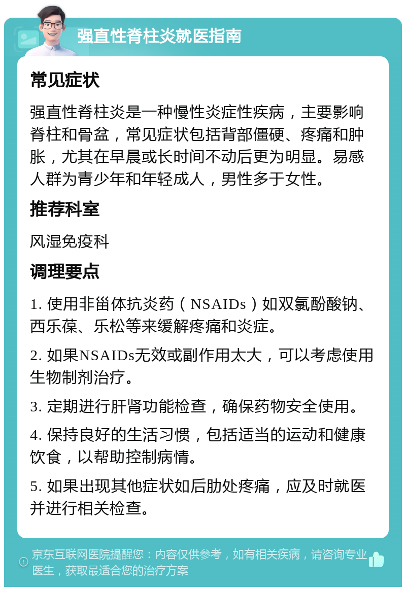 强直性脊柱炎就医指南 常见症状 强直性脊柱炎是一种慢性炎症性疾病，主要影响脊柱和骨盆，常见症状包括背部僵硬、疼痛和肿胀，尤其在早晨或长时间不动后更为明显。易感人群为青少年和年轻成人，男性多于女性。 推荐科室 风湿免疫科 调理要点 1. 使用非甾体抗炎药（NSAIDs）如双氯酚酸钠、西乐葆、乐松等来缓解疼痛和炎症。 2. 如果NSAIDs无效或副作用太大，可以考虑使用生物制剂治疗。 3. 定期进行肝肾功能检查，确保药物安全使用。 4. 保持良好的生活习惯，包括适当的运动和健康饮食，以帮助控制病情。 5. 如果出现其他症状如后肋处疼痛，应及时就医并进行相关检查。