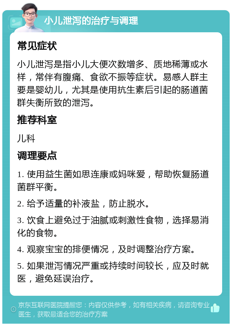 小儿泄泻的治疗与调理 常见症状 小儿泄泻是指小儿大便次数增多、质地稀薄或水样，常伴有腹痛、食欲不振等症状。易感人群主要是婴幼儿，尤其是使用抗生素后引起的肠道菌群失衡所致的泄泻。 推荐科室 儿科 调理要点 1. 使用益生菌如思连康或妈咪爱，帮助恢复肠道菌群平衡。 2. 给予适量的补液盐，防止脱水。 3. 饮食上避免过于油腻或刺激性食物，选择易消化的食物。 4. 观察宝宝的排便情况，及时调整治疗方案。 5. 如果泄泻情况严重或持续时间较长，应及时就医，避免延误治疗。