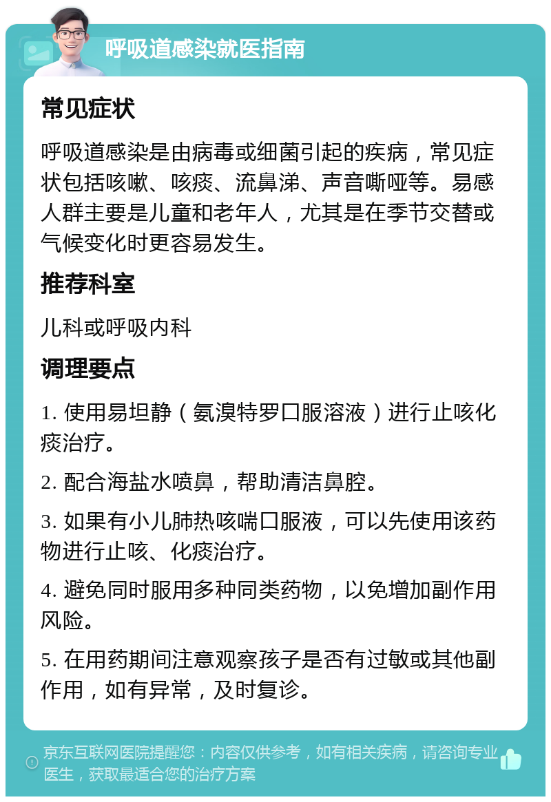 呼吸道感染就医指南 常见症状 呼吸道感染是由病毒或细菌引起的疾病，常见症状包括咳嗽、咳痰、流鼻涕、声音嘶哑等。易感人群主要是儿童和老年人，尤其是在季节交替或气候变化时更容易发生。 推荐科室 儿科或呼吸内科 调理要点 1. 使用易坦静（氨溴特罗口服溶液）进行止咳化痰治疗。 2. 配合海盐水喷鼻，帮助清洁鼻腔。 3. 如果有小儿肺热咳喘口服液，可以先使用该药物进行止咳、化痰治疗。 4. 避免同时服用多种同类药物，以免增加副作用风险。 5. 在用药期间注意观察孩子是否有过敏或其他副作用，如有异常，及时复诊。