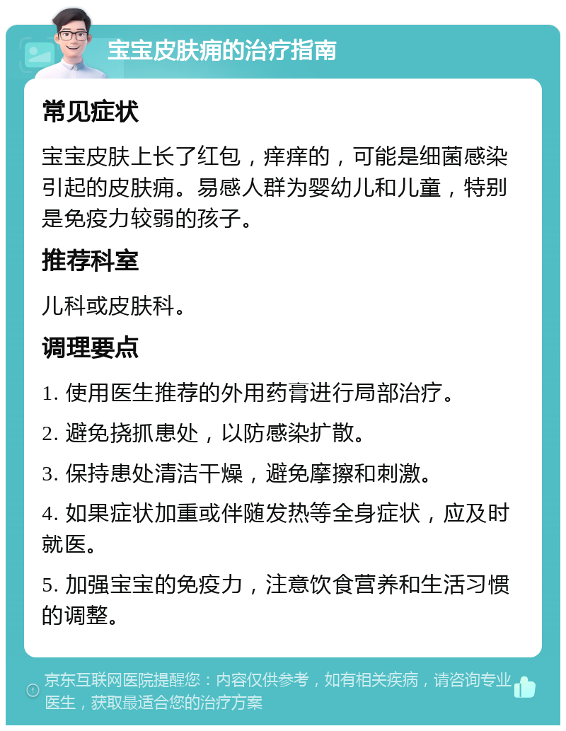 宝宝皮肤痈的治疗指南 常见症状 宝宝皮肤上长了红包，痒痒的，可能是细菌感染引起的皮肤痈。易感人群为婴幼儿和儿童，特别是免疫力较弱的孩子。 推荐科室 儿科或皮肤科。 调理要点 1. 使用医生推荐的外用药膏进行局部治疗。 2. 避免挠抓患处，以防感染扩散。 3. 保持患处清洁干燥，避免摩擦和刺激。 4. 如果症状加重或伴随发热等全身症状，应及时就医。 5. 加强宝宝的免疫力，注意饮食营养和生活习惯的调整。