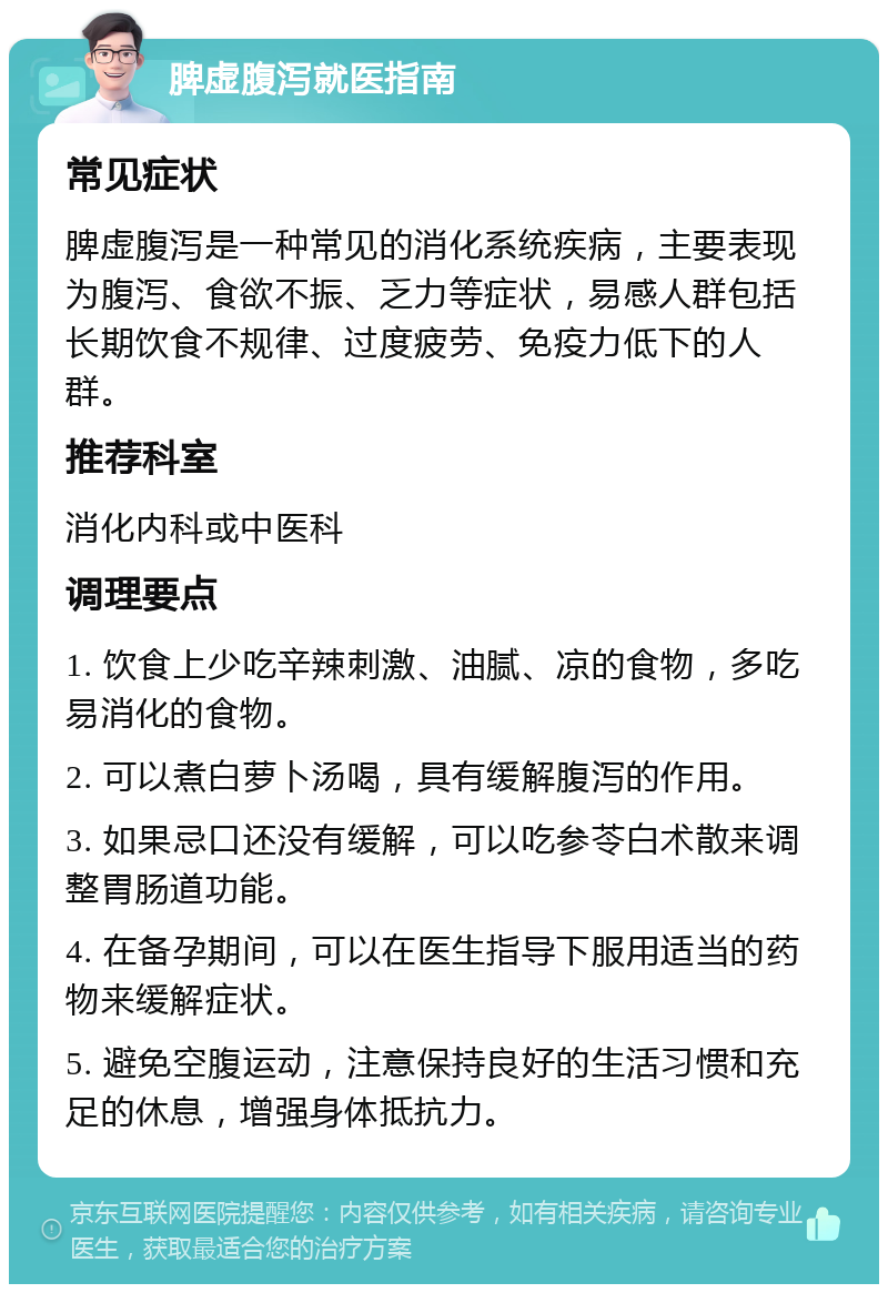 脾虚腹泻就医指南 常见症状 脾虚腹泻是一种常见的消化系统疾病，主要表现为腹泻、食欲不振、乏力等症状，易感人群包括长期饮食不规律、过度疲劳、免疫力低下的人群。 推荐科室 消化内科或中医科 调理要点 1. 饮食上少吃辛辣刺激、油腻、凉的食物，多吃易消化的食物。 2. 可以煮白萝卜汤喝，具有缓解腹泻的作用。 3. 如果忌口还没有缓解，可以吃参苓白术散来调整胃肠道功能。 4. 在备孕期间，可以在医生指导下服用适当的药物来缓解症状。 5. 避免空腹运动，注意保持良好的生活习惯和充足的休息，增强身体抵抗力。