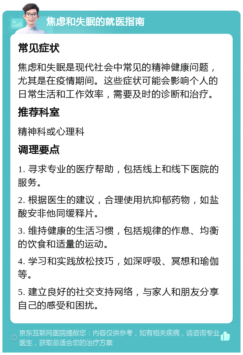 焦虑和失眠的就医指南 常见症状 焦虑和失眠是现代社会中常见的精神健康问题，尤其是在疫情期间。这些症状可能会影响个人的日常生活和工作效率，需要及时的诊断和治疗。 推荐科室 精神科或心理科 调理要点 1. 寻求专业的医疗帮助，包括线上和线下医院的服务。 2. 根据医生的建议，合理使用抗抑郁药物，如盐酸安非他同缓释片。 3. 维持健康的生活习惯，包括规律的作息、均衡的饮食和适量的运动。 4. 学习和实践放松技巧，如深呼吸、冥想和瑜伽等。 5. 建立良好的社交支持网络，与家人和朋友分享自己的感受和困扰。