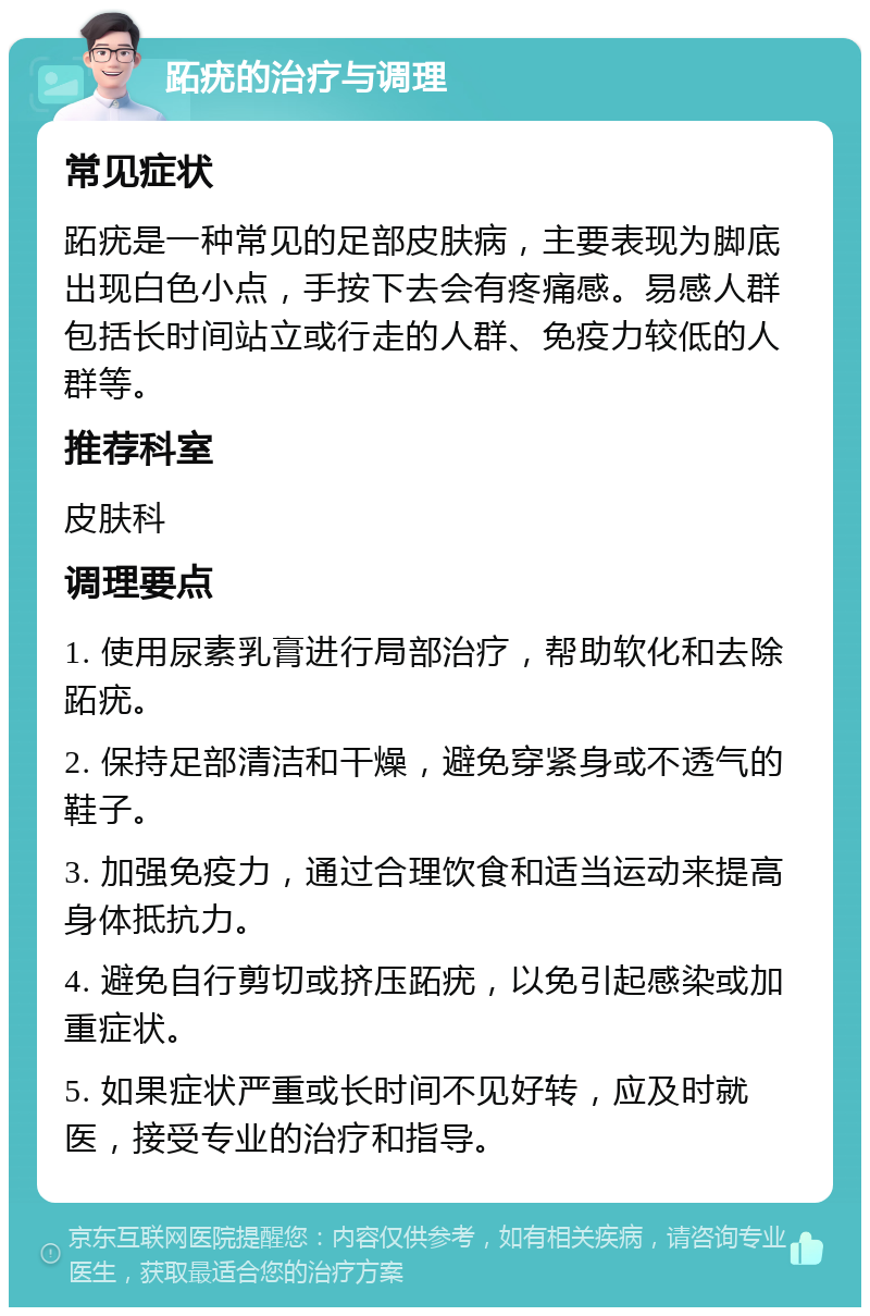 跖疣的治疗与调理 常见症状 跖疣是一种常见的足部皮肤病，主要表现为脚底出现白色小点，手按下去会有疼痛感。易感人群包括长时间站立或行走的人群、免疫力较低的人群等。 推荐科室 皮肤科 调理要点 1. 使用尿素乳膏进行局部治疗，帮助软化和去除跖疣。 2. 保持足部清洁和干燥，避免穿紧身或不透气的鞋子。 3. 加强免疫力，通过合理饮食和适当运动来提高身体抵抗力。 4. 避免自行剪切或挤压跖疣，以免引起感染或加重症状。 5. 如果症状严重或长时间不见好转，应及时就医，接受专业的治疗和指导。