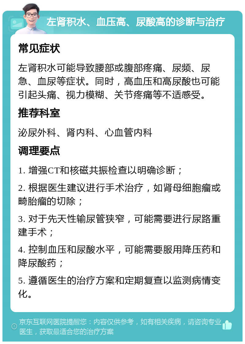 左肾积水、血压高、尿酸高的诊断与治疗 常见症状 左肾积水可能导致腰部或腹部疼痛、尿频、尿急、血尿等症状。同时，高血压和高尿酸也可能引起头痛、视力模糊、关节疼痛等不适感受。 推荐科室 泌尿外科、肾内科、心血管内科 调理要点 1. 增强CT和核磁共振检查以明确诊断； 2. 根据医生建议进行手术治疗，如肾母细胞瘤或畸胎瘤的切除； 3. 对于先天性输尿管狭窄，可能需要进行尿路重建手术； 4. 控制血压和尿酸水平，可能需要服用降压药和降尿酸药； 5. 遵循医生的治疗方案和定期复查以监测病情变化。