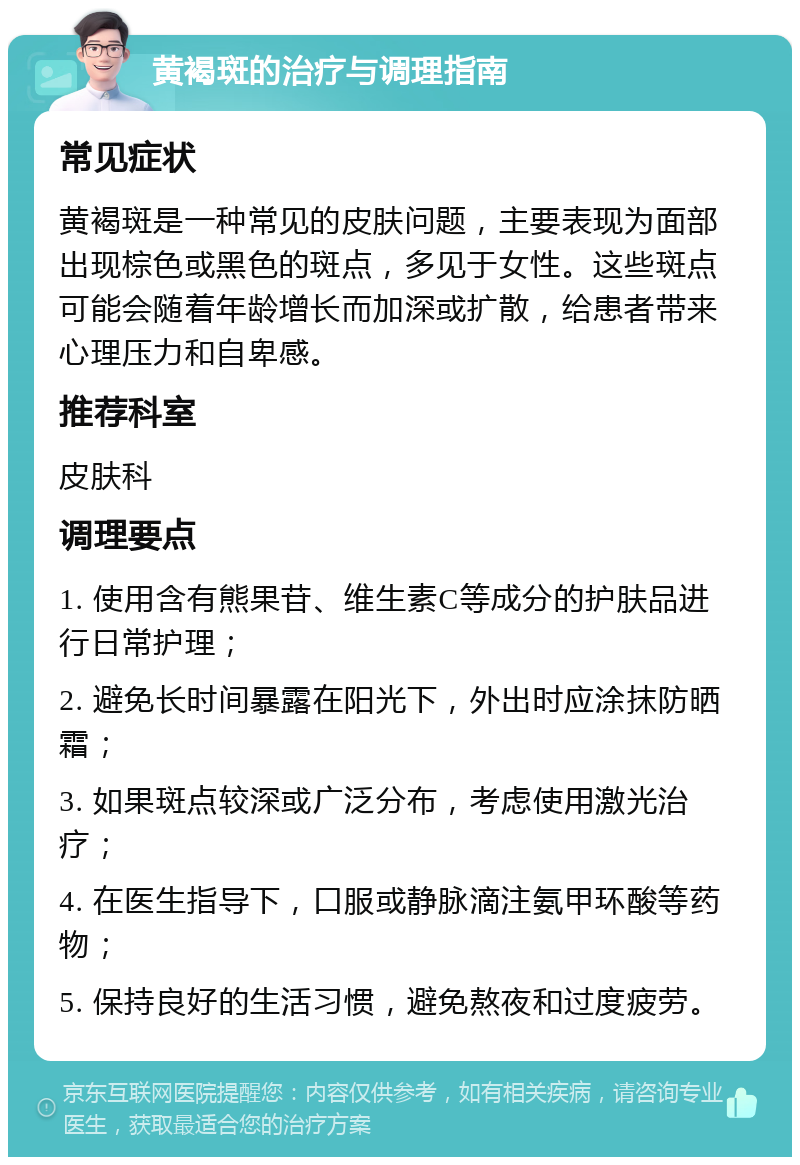 黄褐斑的治疗与调理指南 常见症状 黄褐斑是一种常见的皮肤问题，主要表现为面部出现棕色或黑色的斑点，多见于女性。这些斑点可能会随着年龄增长而加深或扩散，给患者带来心理压力和自卑感。 推荐科室 皮肤科 调理要点 1. 使用含有熊果苷、维生素C等成分的护肤品进行日常护理； 2. 避免长时间暴露在阳光下，外出时应涂抹防晒霜； 3. 如果斑点较深或广泛分布，考虑使用激光治疗； 4. 在医生指导下，口服或静脉滴注氨甲环酸等药物； 5. 保持良好的生活习惯，避免熬夜和过度疲劳。