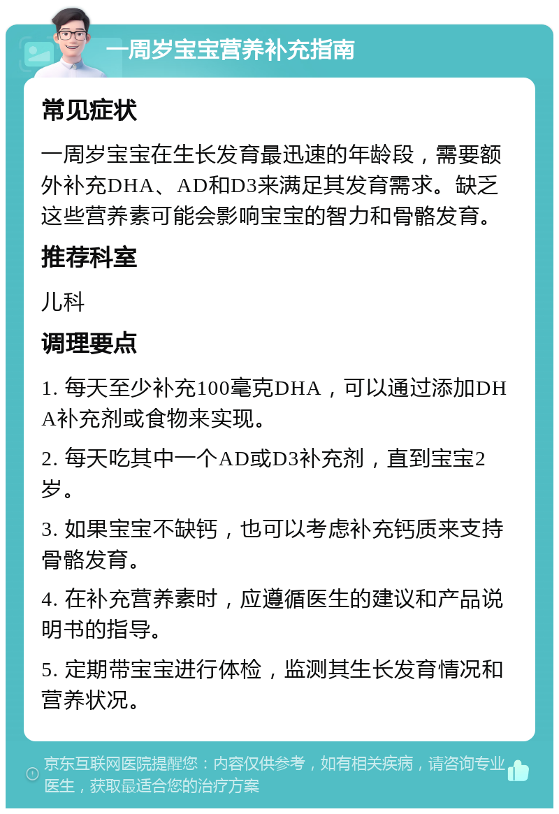 一周岁宝宝营养补充指南 常见症状 一周岁宝宝在生长发育最迅速的年龄段，需要额外补充DHA、AD和D3来满足其发育需求。缺乏这些营养素可能会影响宝宝的智力和骨骼发育。 推荐科室 儿科 调理要点 1. 每天至少补充100毫克DHA，可以通过添加DHA补充剂或食物来实现。 2. 每天吃其中一个AD或D3补充剂，直到宝宝2岁。 3. 如果宝宝不缺钙，也可以考虑补充钙质来支持骨骼发育。 4. 在补充营养素时，应遵循医生的建议和产品说明书的指导。 5. 定期带宝宝进行体检，监测其生长发育情况和营养状况。