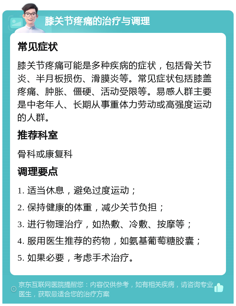 膝关节疼痛的治疗与调理 常见症状 膝关节疼痛可能是多种疾病的症状，包括骨关节炎、半月板损伤、滑膜炎等。常见症状包括膝盖疼痛、肿胀、僵硬、活动受限等。易感人群主要是中老年人、长期从事重体力劳动或高强度运动的人群。 推荐科室 骨科或康复科 调理要点 1. 适当休息，避免过度运动； 2. 保持健康的体重，减少关节负担； 3. 进行物理治疗，如热敷、冷敷、按摩等； 4. 服用医生推荐的药物，如氨基葡萄糖胶囊； 5. 如果必要，考虑手术治疗。