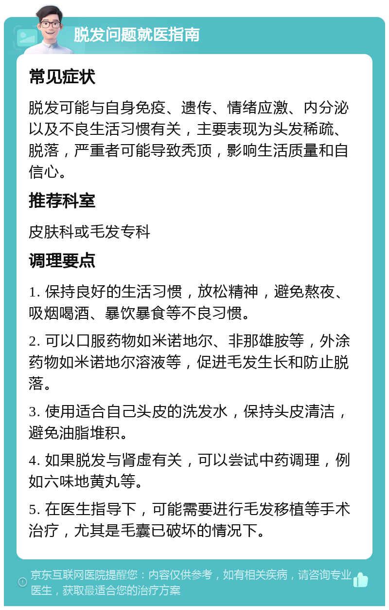 脱发问题就医指南 常见症状 脱发可能与自身免疫、遗传、情绪应激、内分泌以及不良生活习惯有关，主要表现为头发稀疏、脱落，严重者可能导致秃顶，影响生活质量和自信心。 推荐科室 皮肤科或毛发专科 调理要点 1. 保持良好的生活习惯，放松精神，避免熬夜、吸烟喝酒、暴饮暴食等不良习惯。 2. 可以口服药物如米诺地尔、非那雄胺等，外涂药物如米诺地尔溶液等，促进毛发生长和防止脱落。 3. 使用适合自己头皮的洗发水，保持头皮清洁，避免油脂堆积。 4. 如果脱发与肾虚有关，可以尝试中药调理，例如六味地黄丸等。 5. 在医生指导下，可能需要进行毛发移植等手术治疗，尤其是毛囊已破坏的情况下。