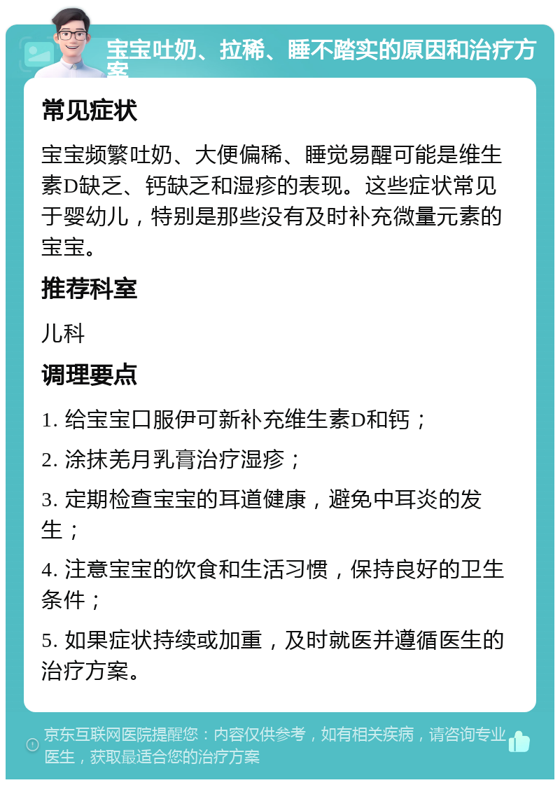 宝宝吐奶、拉稀、睡不踏实的原因和治疗方案 常见症状 宝宝频繁吐奶、大便偏稀、睡觉易醒可能是维生素D缺乏、钙缺乏和湿疹的表现。这些症状常见于婴幼儿，特别是那些没有及时补充微量元素的宝宝。 推荐科室 儿科 调理要点 1. 给宝宝口服伊可新补充维生素D和钙； 2. 涂抹羌月乳膏治疗湿疹； 3. 定期检查宝宝的耳道健康，避免中耳炎的发生； 4. 注意宝宝的饮食和生活习惯，保持良好的卫生条件； 5. 如果症状持续或加重，及时就医并遵循医生的治疗方案。