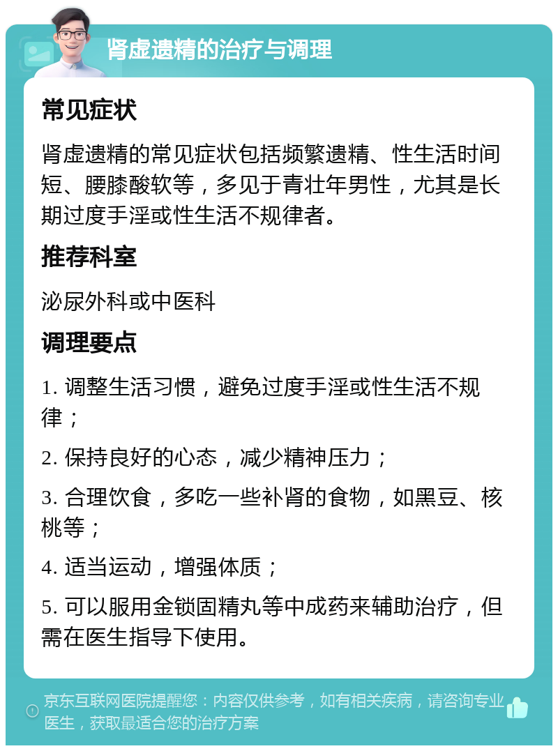 肾虚遗精的治疗与调理 常见症状 肾虚遗精的常见症状包括频繁遗精、性生活时间短、腰膝酸软等，多见于青壮年男性，尤其是长期过度手淫或性生活不规律者。 推荐科室 泌尿外科或中医科 调理要点 1. 调整生活习惯，避免过度手淫或性生活不规律； 2. 保持良好的心态，减少精神压力； 3. 合理饮食，多吃一些补肾的食物，如黑豆、核桃等； 4. 适当运动，增强体质； 5. 可以服用金锁固精丸等中成药来辅助治疗，但需在医生指导下使用。