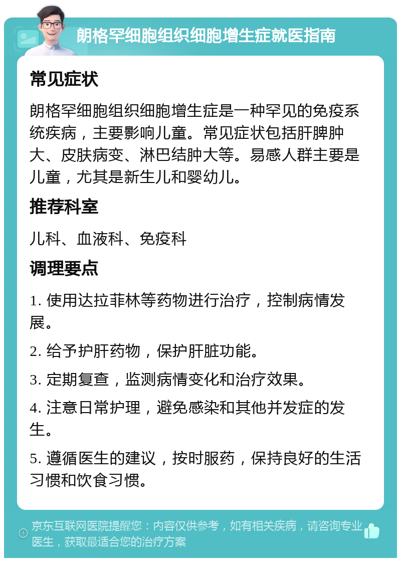 朗格罕细胞组织细胞增生症就医指南 常见症状 朗格罕细胞组织细胞增生症是一种罕见的免疫系统疾病，主要影响儿童。常见症状包括肝脾肿大、皮肤病变、淋巴结肿大等。易感人群主要是儿童，尤其是新生儿和婴幼儿。 推荐科室 儿科、血液科、免疫科 调理要点 1. 使用达拉菲林等药物进行治疗，控制病情发展。 2. 给予护肝药物，保护肝脏功能。 3. 定期复查，监测病情变化和治疗效果。 4. 注意日常护理，避免感染和其他并发症的发生。 5. 遵循医生的建议，按时服药，保持良好的生活习惯和饮食习惯。