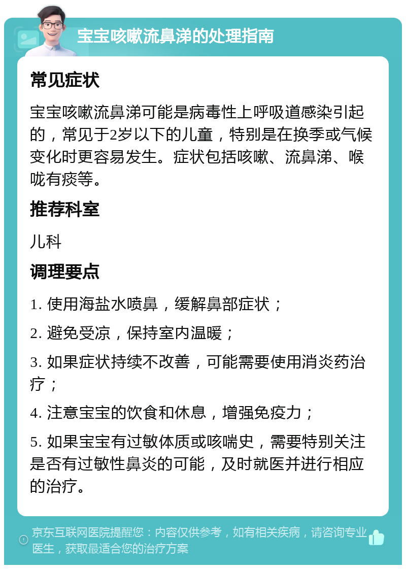 宝宝咳嗽流鼻涕的处理指南 常见症状 宝宝咳嗽流鼻涕可能是病毒性上呼吸道感染引起的，常见于2岁以下的儿童，特别是在换季或气候变化时更容易发生。症状包括咳嗽、流鼻涕、喉咙有痰等。 推荐科室 儿科 调理要点 1. 使用海盐水喷鼻，缓解鼻部症状； 2. 避免受凉，保持室内温暖； 3. 如果症状持续不改善，可能需要使用消炎药治疗； 4. 注意宝宝的饮食和休息，增强免疫力； 5. 如果宝宝有过敏体质或咳喘史，需要特别关注是否有过敏性鼻炎的可能，及时就医并进行相应的治疗。