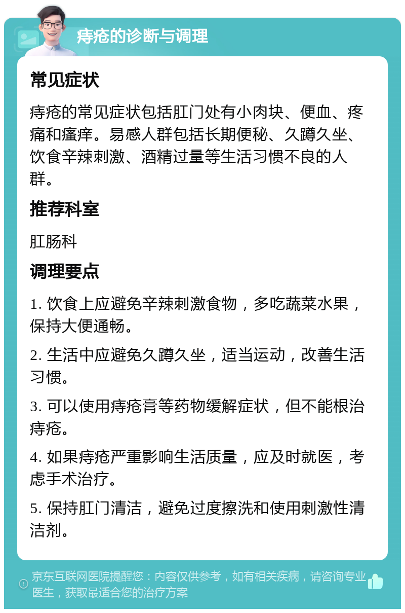 痔疮的诊断与调理 常见症状 痔疮的常见症状包括肛门处有小肉块、便血、疼痛和瘙痒。易感人群包括长期便秘、久蹲久坐、饮食辛辣刺激、酒精过量等生活习惯不良的人群。 推荐科室 肛肠科 调理要点 1. 饮食上应避免辛辣刺激食物，多吃蔬菜水果，保持大便通畅。 2. 生活中应避免久蹲久坐，适当运动，改善生活习惯。 3. 可以使用痔疮膏等药物缓解症状，但不能根治痔疮。 4. 如果痔疮严重影响生活质量，应及时就医，考虑手术治疗。 5. 保持肛门清洁，避免过度擦洗和使用刺激性清洁剂。