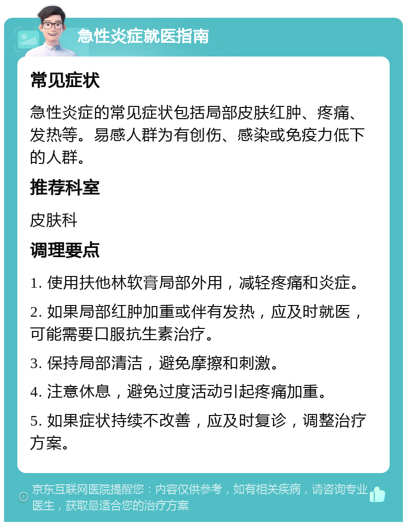 急性炎症就医指南 常见症状 急性炎症的常见症状包括局部皮肤红肿、疼痛、发热等。易感人群为有创伤、感染或免疫力低下的人群。 推荐科室 皮肤科 调理要点 1. 使用扶他林软膏局部外用，减轻疼痛和炎症。 2. 如果局部红肿加重或伴有发热，应及时就医，可能需要口服抗生素治疗。 3. 保持局部清洁，避免摩擦和刺激。 4. 注意休息，避免过度活动引起疼痛加重。 5. 如果症状持续不改善，应及时复诊，调整治疗方案。