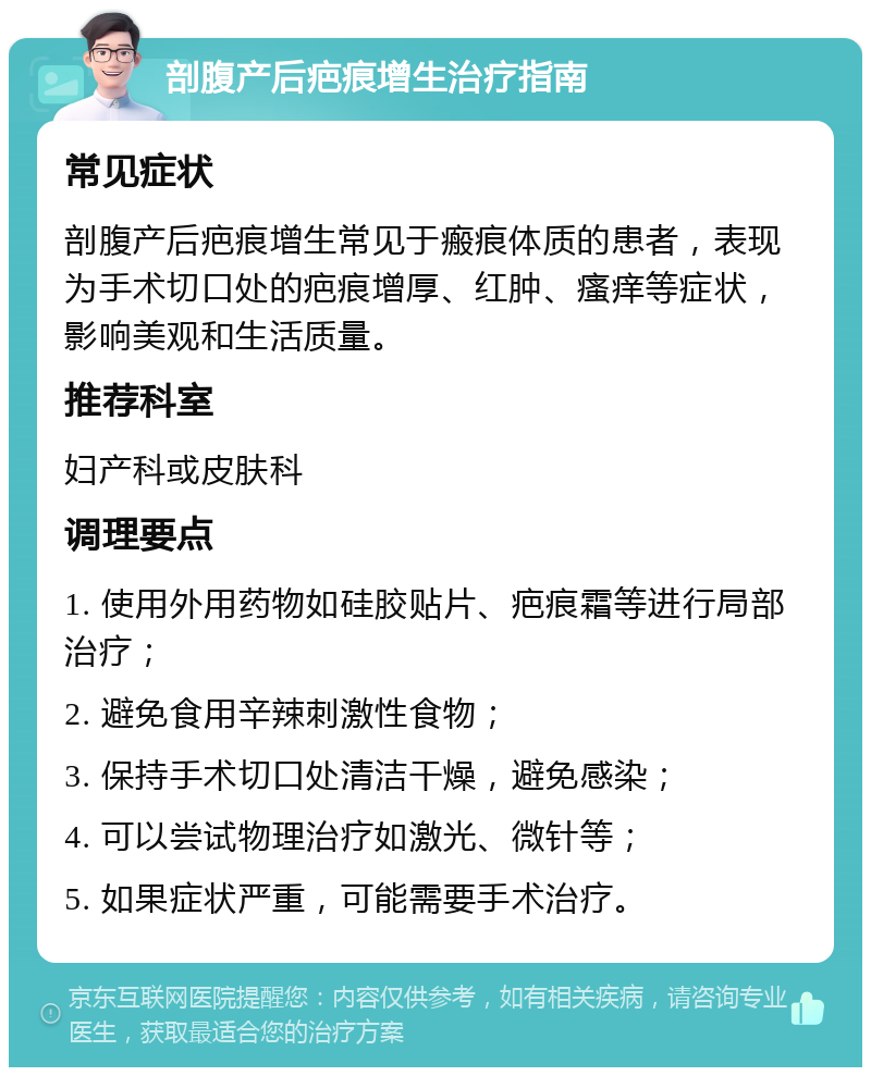 剖腹产后疤痕增生治疗指南 常见症状 剖腹产后疤痕增生常见于瘢痕体质的患者，表现为手术切口处的疤痕增厚、红肿、瘙痒等症状，影响美观和生活质量。 推荐科室 妇产科或皮肤科 调理要点 1. 使用外用药物如硅胶贴片、疤痕霜等进行局部治疗； 2. 避免食用辛辣刺激性食物； 3. 保持手术切口处清洁干燥，避免感染； 4. 可以尝试物理治疗如激光、微针等； 5. 如果症状严重，可能需要手术治疗。