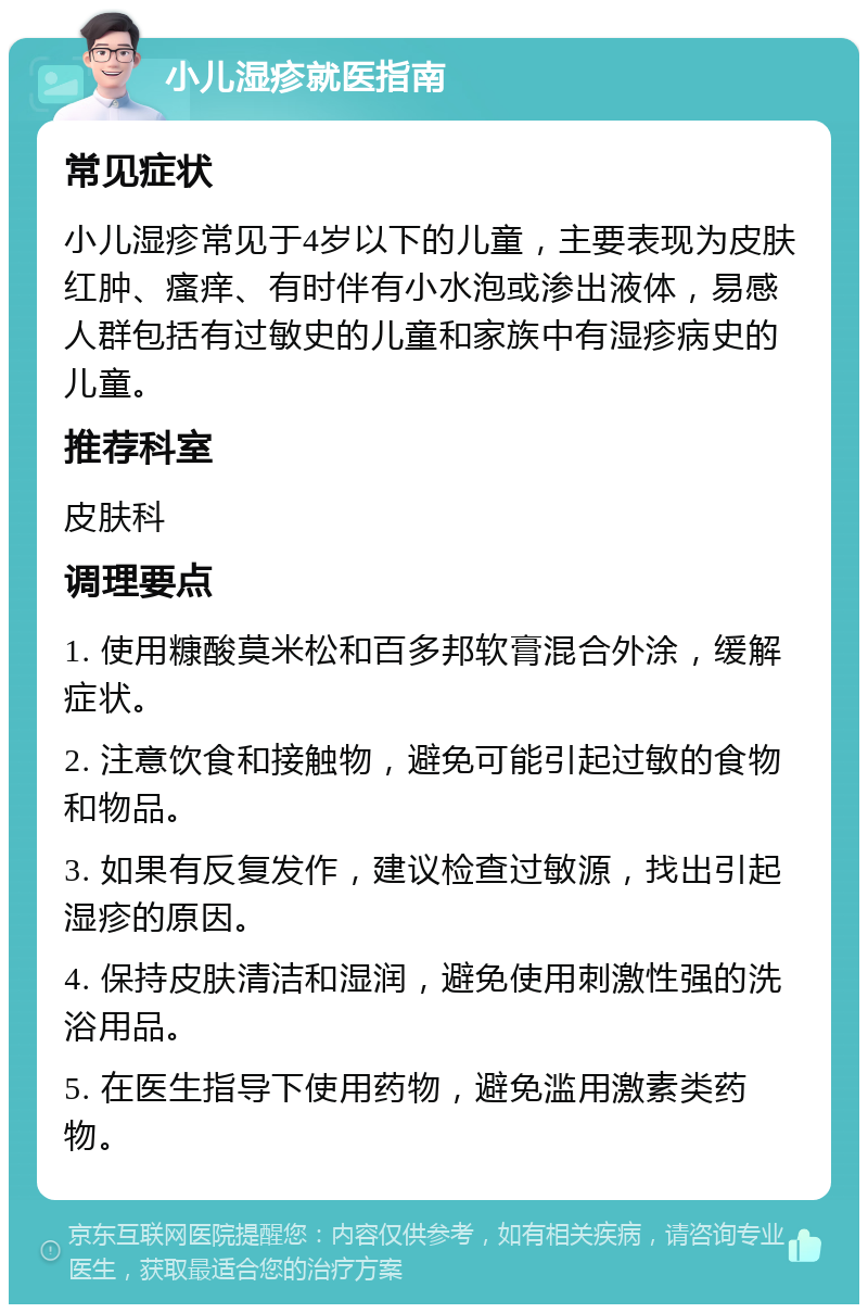 小儿湿疹就医指南 常见症状 小儿湿疹常见于4岁以下的儿童，主要表现为皮肤红肿、瘙痒、有时伴有小水泡或渗出液体，易感人群包括有过敏史的儿童和家族中有湿疹病史的儿童。 推荐科室 皮肤科 调理要点 1. 使用糠酸莫米松和百多邦软膏混合外涂，缓解症状。 2. 注意饮食和接触物，避免可能引起过敏的食物和物品。 3. 如果有反复发作，建议检查过敏源，找出引起湿疹的原因。 4. 保持皮肤清洁和湿润，避免使用刺激性强的洗浴用品。 5. 在医生指导下使用药物，避免滥用激素类药物。