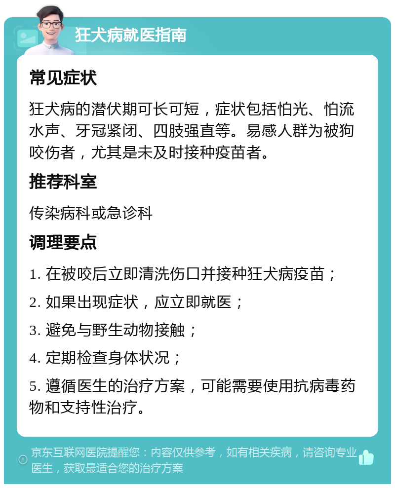 狂犬病就医指南 常见症状 狂犬病的潜伏期可长可短，症状包括怕光、怕流水声、牙冠紧闭、四肢强直等。易感人群为被狗咬伤者，尤其是未及时接种疫苗者。 推荐科室 传染病科或急诊科 调理要点 1. 在被咬后立即清洗伤口并接种狂犬病疫苗； 2. 如果出现症状，应立即就医； 3. 避免与野生动物接触； 4. 定期检查身体状况； 5. 遵循医生的治疗方案，可能需要使用抗病毒药物和支持性治疗。