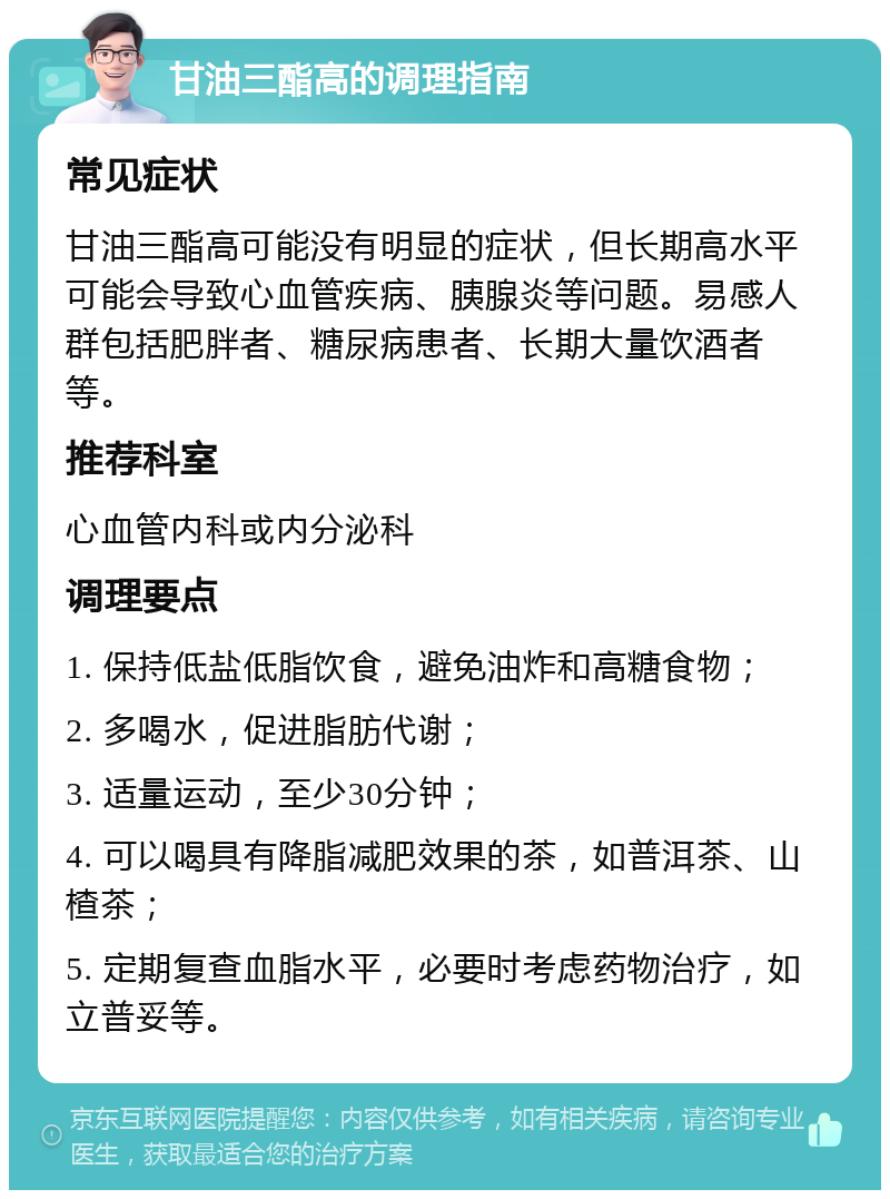 甘油三酯高的调理指南 常见症状 甘油三酯高可能没有明显的症状，但长期高水平可能会导致心血管疾病、胰腺炎等问题。易感人群包括肥胖者、糖尿病患者、长期大量饮酒者等。 推荐科室 心血管内科或内分泌科 调理要点 1. 保持低盐低脂饮食，避免油炸和高糖食物； 2. 多喝水，促进脂肪代谢； 3. 适量运动，至少30分钟； 4. 可以喝具有降脂减肥效果的茶，如普洱茶、山楂茶； 5. 定期复查血脂水平，必要时考虑药物治疗，如立普妥等。