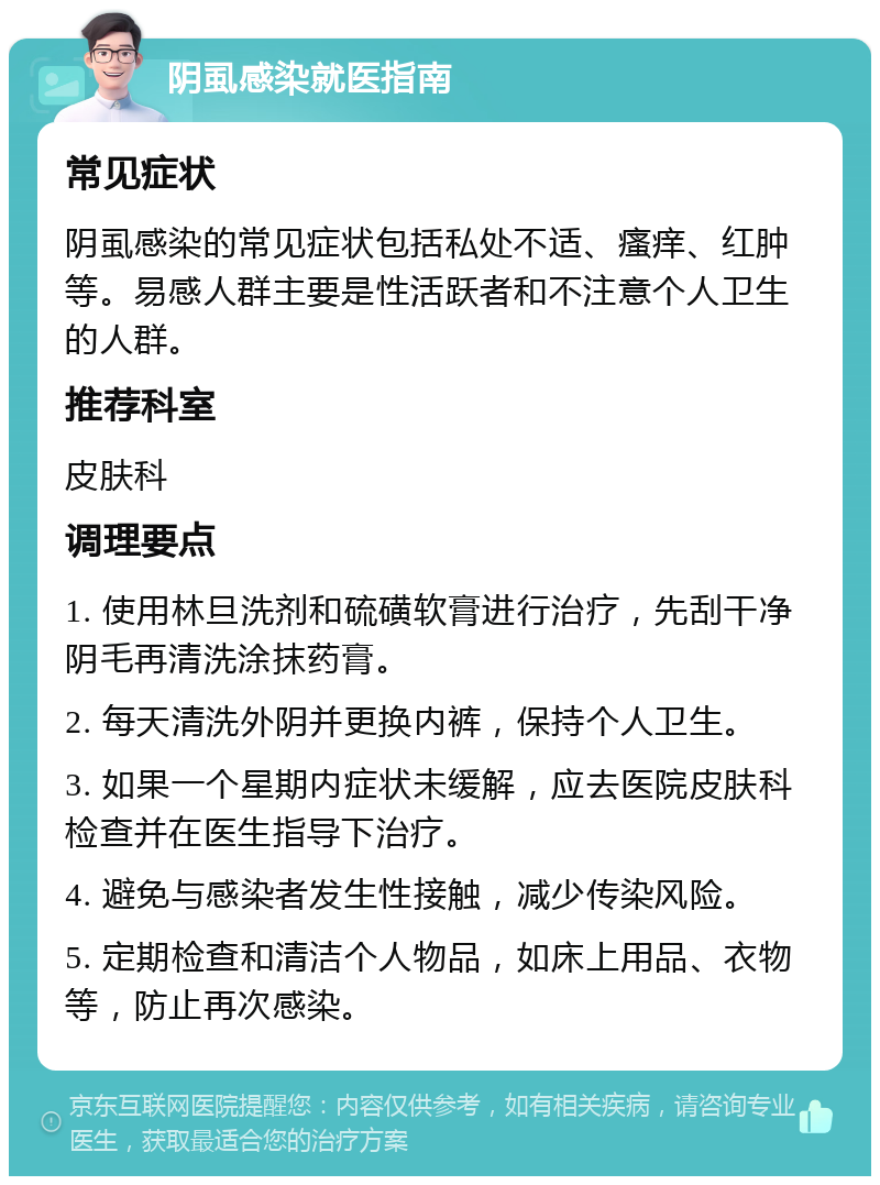 阴虱感染就医指南 常见症状 阴虱感染的常见症状包括私处不适、瘙痒、红肿等。易感人群主要是性活跃者和不注意个人卫生的人群。 推荐科室 皮肤科 调理要点 1. 使用林旦洗剂和硫磺软膏进行治疗，先刮干净阴毛再清洗涂抹药膏。 2. 每天清洗外阴并更换内裤，保持个人卫生。 3. 如果一个星期内症状未缓解，应去医院皮肤科检查并在医生指导下治疗。 4. 避免与感染者发生性接触，减少传染风险。 5. 定期检查和清洁个人物品，如床上用品、衣物等，防止再次感染。