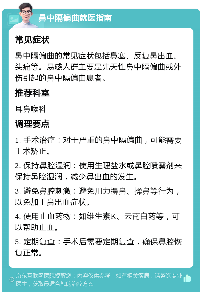 鼻中隔偏曲就医指南 常见症状 鼻中隔偏曲的常见症状包括鼻塞、反复鼻出血、头痛等。易感人群主要是先天性鼻中隔偏曲或外伤引起的鼻中隔偏曲患者。 推荐科室 耳鼻喉科 调理要点 1. 手术治疗：对于严重的鼻中隔偏曲，可能需要手术矫正。 2. 保持鼻腔湿润：使用生理盐水或鼻腔喷雾剂来保持鼻腔湿润，减少鼻出血的发生。 3. 避免鼻腔刺激：避免用力擤鼻、揉鼻等行为，以免加重鼻出血症状。 4. 使用止血药物：如维生素K、云南白药等，可以帮助止血。 5. 定期复查：手术后需要定期复查，确保鼻腔恢复正常。