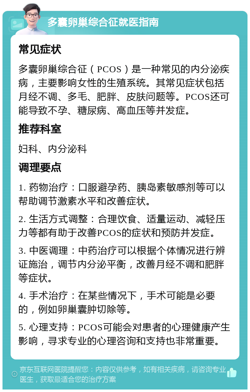 多囊卵巢综合征就医指南 常见症状 多囊卵巢综合征（PCOS）是一种常见的内分泌疾病，主要影响女性的生殖系统。其常见症状包括月经不调、多毛、肥胖、皮肤问题等。PCOS还可能导致不孕、糖尿病、高血压等并发症。 推荐科室 妇科、内分泌科 调理要点 1. 药物治疗：口服避孕药、胰岛素敏感剂等可以帮助调节激素水平和改善症状。 2. 生活方式调整：合理饮食、适量运动、减轻压力等都有助于改善PCOS的症状和预防并发症。 3. 中医调理：中药治疗可以根据个体情况进行辨证施治，调节内分泌平衡，改善月经不调和肥胖等症状。 4. 手术治疗：在某些情况下，手术可能是必要的，例如卵巢囊肿切除等。 5. 心理支持：PCOS可能会对患者的心理健康产生影响，寻求专业的心理咨询和支持也非常重要。