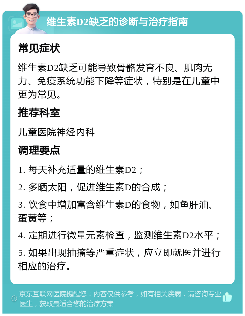 维生素D2缺乏的诊断与治疗指南 常见症状 维生素D2缺乏可能导致骨骼发育不良、肌肉无力、免疫系统功能下降等症状，特别是在儿童中更为常见。 推荐科室 儿童医院神经内科 调理要点 1. 每天补充适量的维生素D2； 2. 多晒太阳，促进维生素D的合成； 3. 饮食中增加富含维生素D的食物，如鱼肝油、蛋黄等； 4. 定期进行微量元素检查，监测维生素D2水平； 5. 如果出现抽搐等严重症状，应立即就医并进行相应的治疗。