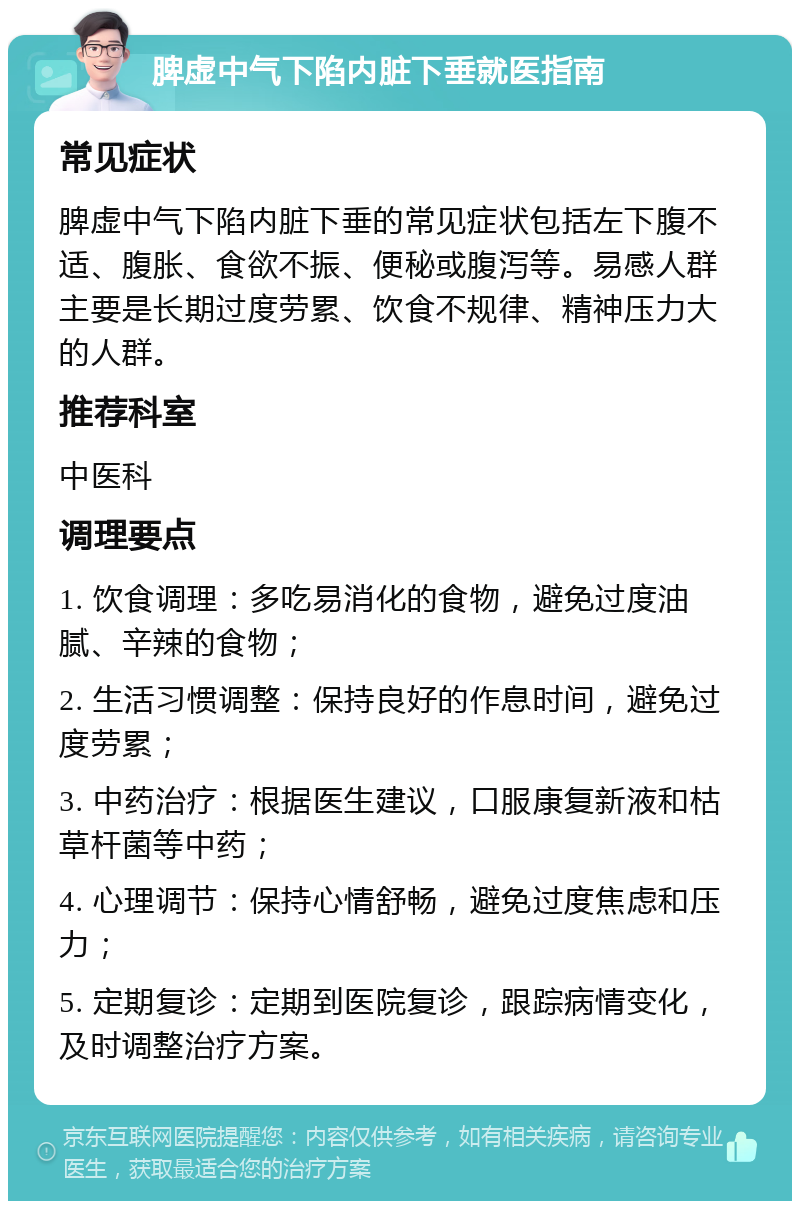 脾虚中气下陷内脏下垂就医指南 常见症状 脾虚中气下陷内脏下垂的常见症状包括左下腹不适、腹胀、食欲不振、便秘或腹泻等。易感人群主要是长期过度劳累、饮食不规律、精神压力大的人群。 推荐科室 中医科 调理要点 1. 饮食调理：多吃易消化的食物，避免过度油腻、辛辣的食物； 2. 生活习惯调整：保持良好的作息时间，避免过度劳累； 3. 中药治疗：根据医生建议，口服康复新液和枯草杆菌等中药； 4. 心理调节：保持心情舒畅，避免过度焦虑和压力； 5. 定期复诊：定期到医院复诊，跟踪病情变化，及时调整治疗方案。