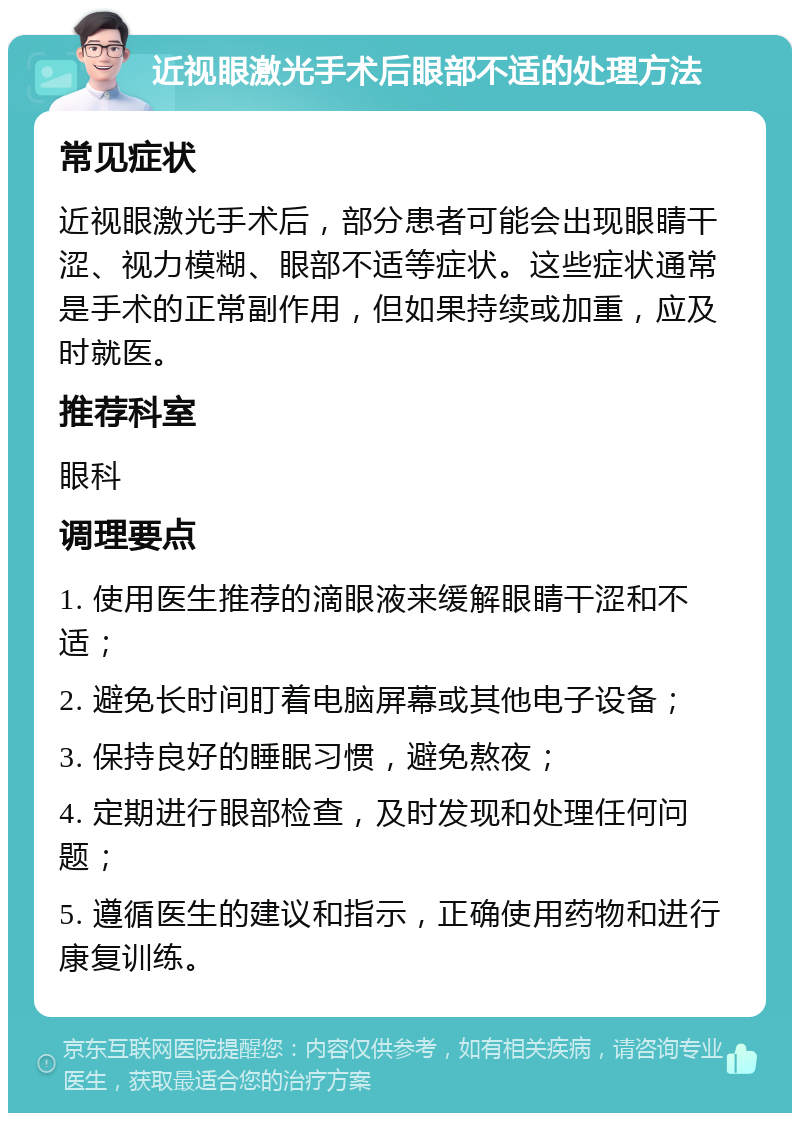 近视眼激光手术后眼部不适的处理方法 常见症状 近视眼激光手术后，部分患者可能会出现眼睛干涩、视力模糊、眼部不适等症状。这些症状通常是手术的正常副作用，但如果持续或加重，应及时就医。 推荐科室 眼科 调理要点 1. 使用医生推荐的滴眼液来缓解眼睛干涩和不适； 2. 避免长时间盯着电脑屏幕或其他电子设备； 3. 保持良好的睡眠习惯，避免熬夜； 4. 定期进行眼部检查，及时发现和处理任何问题； 5. 遵循医生的建议和指示，正确使用药物和进行康复训练。