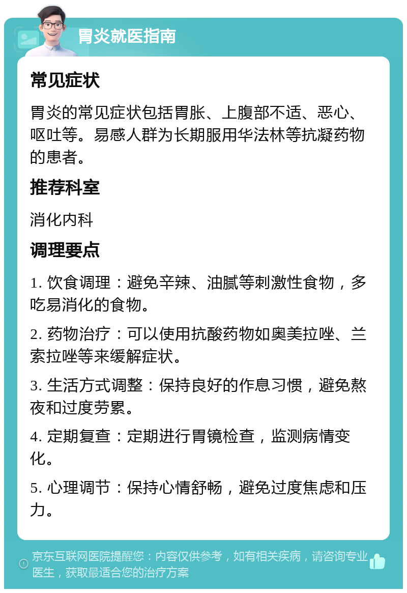 胃炎就医指南 常见症状 胃炎的常见症状包括胃胀、上腹部不适、恶心、呕吐等。易感人群为长期服用华法林等抗凝药物的患者。 推荐科室 消化内科 调理要点 1. 饮食调理：避免辛辣、油腻等刺激性食物，多吃易消化的食物。 2. 药物治疗：可以使用抗酸药物如奥美拉唑、兰索拉唑等来缓解症状。 3. 生活方式调整：保持良好的作息习惯，避免熬夜和过度劳累。 4. 定期复查：定期进行胃镜检查，监测病情变化。 5. 心理调节：保持心情舒畅，避免过度焦虑和压力。