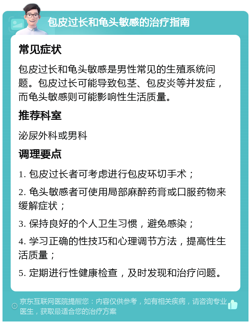 包皮过长和龟头敏感的治疗指南 常见症状 包皮过长和龟头敏感是男性常见的生殖系统问题。包皮过长可能导致包茎、包皮炎等并发症，而龟头敏感则可能影响性生活质量。 推荐科室 泌尿外科或男科 调理要点 1. 包皮过长者可考虑进行包皮环切手术； 2. 龟头敏感者可使用局部麻醉药膏或口服药物来缓解症状； 3. 保持良好的个人卫生习惯，避免感染； 4. 学习正确的性技巧和心理调节方法，提高性生活质量； 5. 定期进行性健康检查，及时发现和治疗问题。