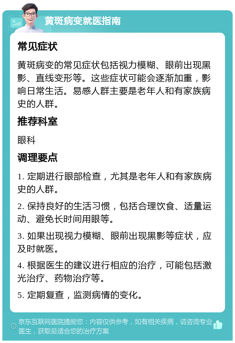 黄斑病变就医指南 常见症状 黄斑病变的常见症状包括视力模糊、眼前出现黑影、直线变形等。这些症状可能会逐渐加重，影响日常生活。易感人群主要是老年人和有家族病史的人群。 推荐科室 眼科 调理要点 1. 定期进行眼部检查，尤其是老年人和有家族病史的人群。 2. 保持良好的生活习惯，包括合理饮食、适量运动、避免长时间用眼等。 3. 如果出现视力模糊、眼前出现黑影等症状，应及时就医。 4. 根据医生的建议进行相应的治疗，可能包括激光治疗、药物治疗等。 5. 定期复查，监测病情的变化。