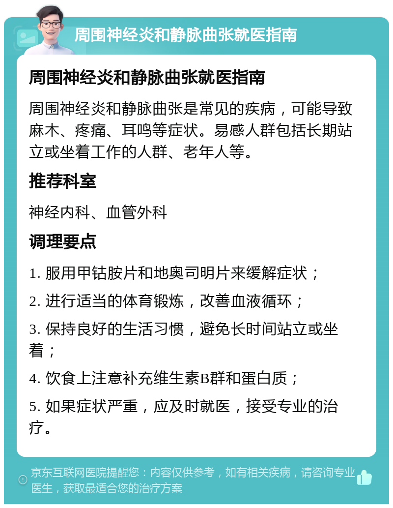 周围神经炎和静脉曲张就医指南 周围神经炎和静脉曲张就医指南 周围神经炎和静脉曲张是常见的疾病，可能导致麻木、疼痛、耳鸣等症状。易感人群包括长期站立或坐着工作的人群、老年人等。 推荐科室 神经内科、血管外科 调理要点 1. 服用甲钴胺片和地奥司明片来缓解症状； 2. 进行适当的体育锻炼，改善血液循环； 3. 保持良好的生活习惯，避免长时间站立或坐着； 4. 饮食上注意补充维生素B群和蛋白质； 5. 如果症状严重，应及时就医，接受专业的治疗。