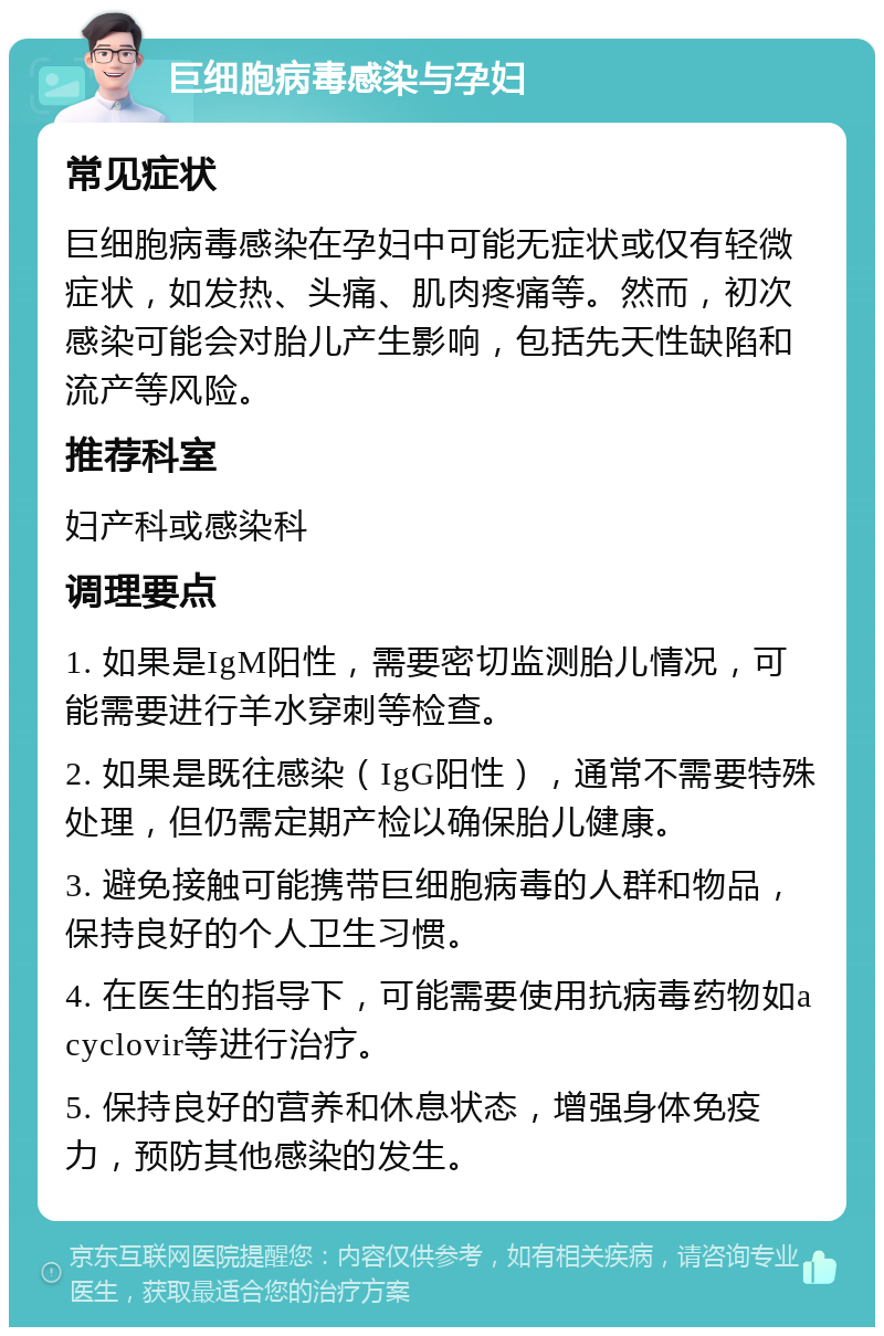 巨细胞病毒感染与孕妇 常见症状 巨细胞病毒感染在孕妇中可能无症状或仅有轻微症状，如发热、头痛、肌肉疼痛等。然而，初次感染可能会对胎儿产生影响，包括先天性缺陷和流产等风险。 推荐科室 妇产科或感染科 调理要点 1. 如果是IgM阳性，需要密切监测胎儿情况，可能需要进行羊水穿刺等检查。 2. 如果是既往感染（IgG阳性），通常不需要特殊处理，但仍需定期产检以确保胎儿健康。 3. 避免接触可能携带巨细胞病毒的人群和物品，保持良好的个人卫生习惯。 4. 在医生的指导下，可能需要使用抗病毒药物如acyclovir等进行治疗。 5. 保持良好的营养和休息状态，增强身体免疫力，预防其他感染的发生。