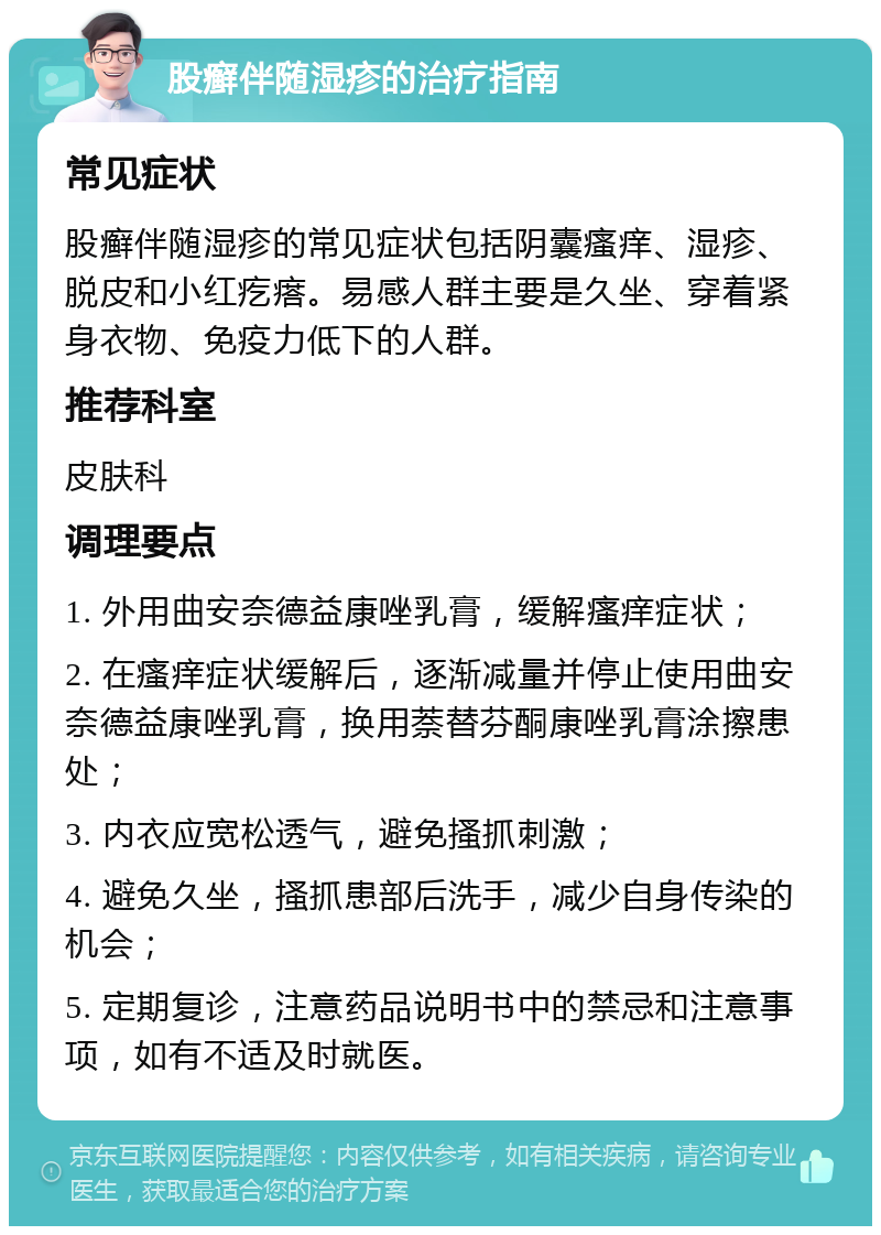 股癣伴随湿疹的治疗指南 常见症状 股癣伴随湿疹的常见症状包括阴囊瘙痒、湿疹、脱皮和小红疙瘩。易感人群主要是久坐、穿着紧身衣物、免疫力低下的人群。 推荐科室 皮肤科 调理要点 1. 外用曲安奈德益康唑乳膏，缓解瘙痒症状； 2. 在瘙痒症状缓解后，逐渐减量并停止使用曲安奈德益康唑乳膏，换用萘替芬酮康唑乳膏涂擦患处； 3. 内衣应宽松透气，避免搔抓刺激； 4. 避免久坐，搔抓患部后洗手，减少自身传染的机会； 5. 定期复诊，注意药品说明书中的禁忌和注意事项，如有不适及时就医。